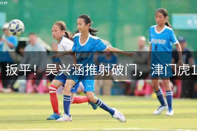 扳平！吴兴涵推射破门，津门虎1-1西海岸