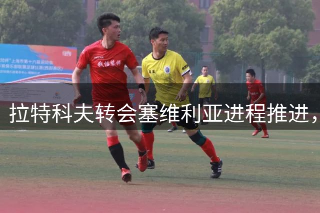 拉特科夫转会塞维利亚进程推进，助力拉齐奥前锋引援